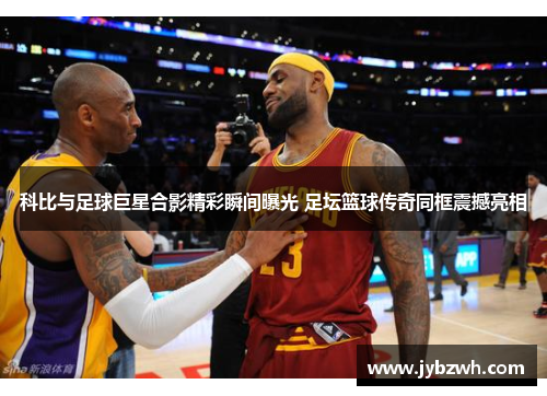 科比与足球巨星合影精彩瞬间曝光 足坛篮球传奇同框震撼亮相