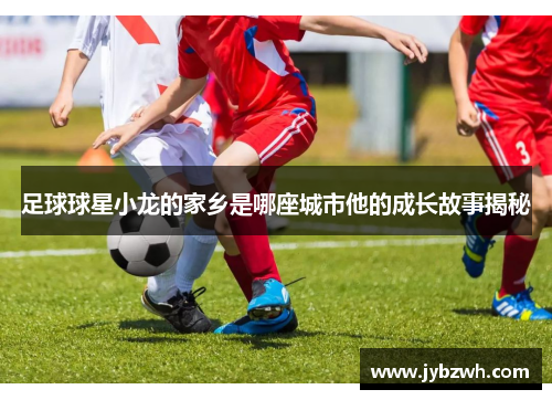 足球球星小龙的家乡是哪座城市他的成长故事揭秘